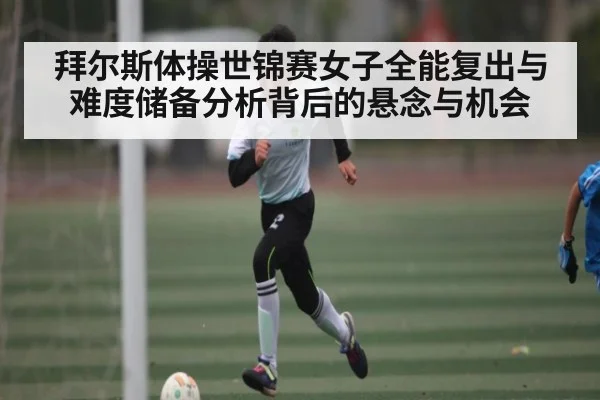 拜尔斯体操世锦赛女子全能复出与难度储备分析背后的悬念与机会